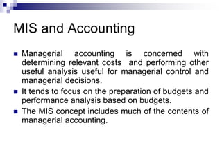 MIS and Accounting
 Managerial accounting is concerned with
determining relevant costs and performing other
useful analysis useful for managerial control and
managerial decisions.
 It tends to focus on the preparation of budgets and
performance analysis based on budgets.
 The MIS concept includes much of the contents of
managerial accounting.
 