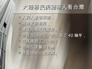 大陸移民美籍華人看台灣  人與人親切和善， 搭車文明有序， 書店充滿文化氣息。 沙先生說他在大陸生活了 40 幾年， 在美國過了 20 多年， 但現在卻覺得台灣 才是他的心靈故鄉。 