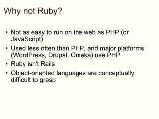 Why not Ruby? Not as easy to run on the web as PHP (or JavaScript) Used less often than PHP, and major platforms (WordPress, Drupal, Omeka) use PHP Ruby isn't Rails Object-oriented languages are conceptually difficult to grasp 