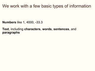 We work with a few basic types of information Numbers  like 1, 4000, -33.3 Text , including  characters ,  words ,  sentences , and  paragraphs 