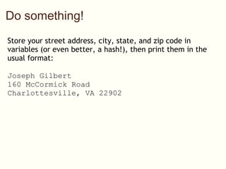 Do something! Store your street address, city, state, and zip code in variables (or even better, a hash!), then print them in the usual format: Joseph Gilbert 160 McCormick Road Charlottesville, VA 22902 address = {'name' => 'Joseph Gilbert', 'street' => '160 McCormick Road', 'city' => 'Charlottesville', 'state' => 'VA', 'zip' => '22902'} puts address['name'] puts address['street'] puts address['city'] + ', ' + address['state'] + ' ' + address['zip'] 