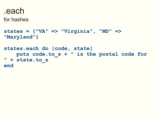 .each for hashes states = {&quot;VA&quot; => &quot;Virginia&quot;, &quot;MD&quot; => &quot;Maryland&quot;} states.each do |code, state|      puts code.to_s + &quot; is the postal code for &quot; + state.to_s end 