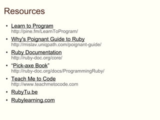 Resources Learn to Program http://pine.fm/LearnToProgram/ Why's Poignant Guide to Ruby http://mislav.uniqpath.com/poignant-guide/ Ruby Documentation http://ruby-doc.org/core/ “ Pick-axe Book ”  http://ruby-doc.org/docs/ProgrammingRuby/  Teach Me to Code http://www.teachmetocode.com RubyTu.be Rubylearning.com 