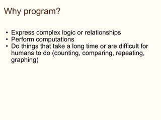 Why program? Express complex logic or relationships Perform computations Do things that take a long time or are difficult for humans to do (counting, comparing, repeating, graphing) 