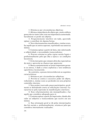 adenáuer novaes


      1. Orienta-se por circunstâncias objetivas;
      2. Afirma a importância do objeto que, muito embora
possa não ter tanto valor, tem sua importância aumentada.
Geralmente se perde nos objetos;
      3. Frequentemente interfere em tudo, querendo
opinar e contribuir de alguma forma;
      4. Tem relacionamentos massificados e, muitas vezes,
faz aquilo que os outros esperam, reprimindo sua natureza
íntima;
      5. Costuma opinar a partir de fatos, não valorizando
a subjetividade e necessidades transcendentes;
      6. Procura orientar-se pelas regras sociais legais e
profissionalmente pelo que dita a época e as condições
favoráveis;
      7. Evita inovações que estejam além das expectativas
do meio e aproveita as chances que aparecem;
      8. Busca constantemente se tornar importante peran-
te os outros, é dado a crises explosivas e tem tendência
egocêntrica inconsciente.
      Ao contrário, a pessoa introvertida tem as seguintes
características:
      1. Orienta-se por circunstâncias subjetivas;
      2. Previne-se contra o excessivo poder do objeto,
reduzindo-o, muitas vezes se perdendo em seus próprios
conteúdos internos;
      3. Tem caráter reservado, pouco participativo, geral-
mente se defendendo contra as solicitações externas. Ca-
racteriza-se pela repressão às manifestações exteriores;
      4. Seus relacionamentos são monopolizados e faz
aquilo que considera adequado para si;
      5. Costuma opinar a partir de impressões, dando alto
valor ao subjetivo e transcendente que ocorre em seu
íntimo;
      6. Sua orientação geral se dá pelas interpretações
das leis sociais e, profissionalmente, orienta-se pelo que
considera internamente realizador;
236
 