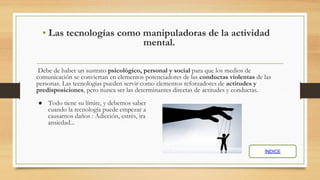 • Las tecnologías como manipuladoras de la actividad
mental.
Debe de haber un sustrato psicológico, personal y social para que los medios de
comunicación se conviertan en elementos potenciadores de las conductas violentas de las
personas. Las tecnologías pueden servir como elementos reforzadores de actitudes y
predisposiciones, pero nunca ser las determinantes directas de actitudes y conductas.
● Todo tiene su límite, y debemos saber
cuando la tecnología puede empezar a
causarnos daños : Adicción, estrés, ira
ansiedad...
ÍNDICE
 