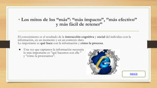 • Los mitos de los “más”: “más impacto”, ‘’más efectivo’’
y más fácil de retener’’
El conocimiento es el resultado de la interacción cognitiva y social del individuo con la
información, en un momento y en un contexto dato.
Lo importante es qué hace con la información y cómo la procesa.
● Una vez que captamos la información necesaria
lo más importante es ‘’qué hacemos con ella ‘’
y ‘’cómo la procesamos’’.
ÍNDICE
 