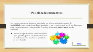 • Posibilidades interactivas
Los entornos que crean las nuevas tecnologías nos ofrecen un amplio espectro de
posibilidades para interaccionar. Pero, la realidad es que el comportamiento de los alumnos en
estos entornos, consiste en imprimir los ficheros y situarlos de forma pasiva ante los
materiales.
● Las Tic nos proporcionan diversas maneras
para aprender, pero si los alumnos hacemos
un mal uso de estos recursos de aprendizaje
no sirve de nada.
ÍNDICE
 