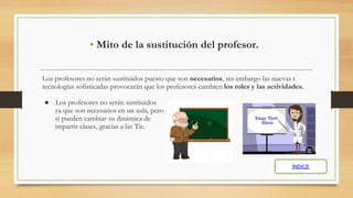 Los profesores no serán sustituidos puesto que son necesarios, sin embargo las nuevas t
tecnologías sofisticadas provocarán que los profesores cambien los roles y las actividades.
● Los profesores no serán sustituidos
ya que son necesarios en un aula, pero
sí pueden cambiar su dinámica de
impartir clases, gracias a las Tic.
• Mito de la sustitución del profesor.
ÍNDICE
 