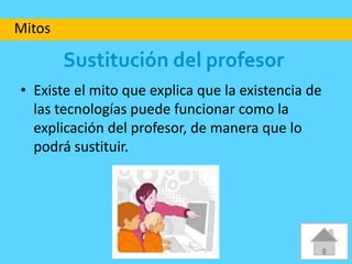 Sustitución del profesor
• Existe el mito que explica que la existencia de
las tecnologías puede funcionar como la
explicación del profesor, de manera que lo
podrá sustituir.
Mitos
 