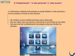 9.”Ampliaciones”: “a más personas” y “más acceso”.MITOS
La información mediante la tecnología se puede distribuir a más personas y
a mas contextos a través de más accesos.
● No conlleva a que la calidad educativa sea la adecuada.
● Hay que saber usar los accesos y discriminar lo encontrado en las redes.
● Hay que priorizar la alfabetización tecnológica antes que facilitar los
accesos.
 