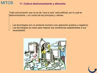 11. Cultura deshumanizante y alienante.MITOS
Toda comunicación que no se de “cara a cara” será artificial, por lo cual es
deshumanizante y en contra de los principios y valores.
● Las tecnologías son un producto humano (con aplicación positiva o negativa).
● Las tecnologías se crean para mejorar sus condiciones adaptándolas a sus
necesidades.
 