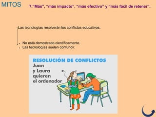 MITOS 7.”Más”, “más impacto”, “más efectivo” y “más fácil de retener”.
Las tecnologías resolverán los conflictos educativos.
● No está demostrado científicamente.
● Las tecnologías suelen confundir.
 