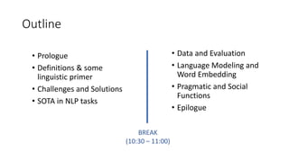 Outline
• Prologue
• Definitions & some
linguistic primer
• Challenges and Solutions
• SOTA in NLP tasks
• Data and Evaluation
• Language Modeling and
Word Embedding
• Pragmatic and Social
Functions
• Epilogue
BREAK
(10:30 – 11:00)
 