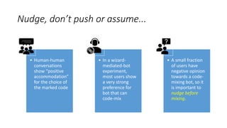Nudge, don’t push or assume...
• Human-human
conversations
show “positive
accommodation”
for the choice of
the marked code
• In a wizard-
mediated-bot
experiment,
most users show
a very strong
preference for
bot that can
code-mix
• A small fraction
of users have
negative opinion
towards a code-
mixing bot, so it
is important to
nudge before
mixing.
 