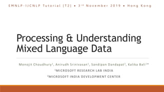 Processing & Understanding
Mixed Language Data
Monojit Choudhury1, Anirudh Srinivasan1, Sandipan Dandapat2, Kalika Bali1*
1MICROSOFT RESEARCH LAB INDIA
2MICROSOFT INDIA DEVELOPMENT CENTER
E M N L P - I J C N L P T u t o r i a l [ T 2 ]  3 r d N o v e m b e r 2 0 1 9  H o n g K o n g
 