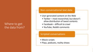 Where to get
the data from?
• User generated content on the Web
• Twitter – most researched, but doesn’t
allow distribution of tweet contents
• Facebook – difficult to crawl
• YouTube, Reddit comments
Non-conversational text data
• Movie scripts
• Plays, podcasts, reality shows
Scripted conversations
 