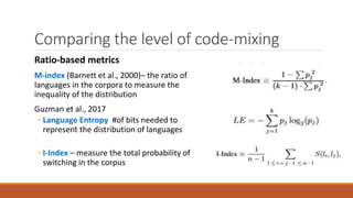 Comparing the level of code-mixing
Ratio-based metrics
M-index (Barnett et al., 2000)– the ratio of
languages in the corpora to measure the
inequality of the distribution
Guzman et al., 2017
◦ Language Entropy #of bits needed to
represent the distribution of languages
◦ I-Index – measure the total probability of
switching in the corpus
 