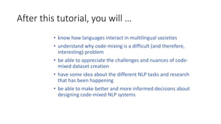 After this tutorial, you will …
• know how languages interact in multilingual societies
• understand why code-mixing is a difficult (and therefore,
interesting) problem
• be able to appreciate the challenges and nuances of code-
mixed dataset creation
• have some idea about the different NLP tasks and research
that has been happening
• be able to make better and more informed decisions about
designing code-mixed NLP systems
 