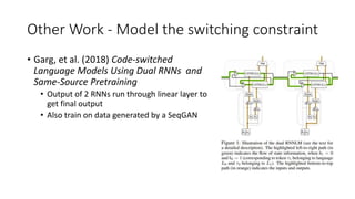Other Work - Model the switching constraint
• Garg, et al. (2018) Code-switched
Language Models Using Dual RNNs and
Same-Source Pretraining
• Output of 2 RNNs run through linear layer to
get final output
• Also train on data generated by a SeqGAN
 