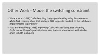 Other Work - Model the switching constraint
• Winata, et al. (2018) Code-Switching Language Modeling using Syntax-Aware
Multi-Task Learning show that adding a POS tag prediction task to the LM shows
improvements in perplexity
• Soto and Hirschberg (2019) Improving Code-Switched Language Modeling
Performance Using Cognate Features uses features about words with similar
origin in both languages
 