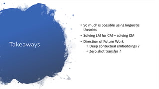 Takeaways
• So much is possible using linguistic
theories
• Solving LM for CM – solving CM
• Direction of Future Work
• Deep contextual embeddings ?
• Zero shot transfer ?
 