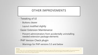 OTHER IMPROVEMENTS
• Tweaking of UI
• Buttons clearer
• Layout modified slightly
• Easier Extension Maintenance
• Prevent administrators from accidentally uninstalling
needed extension package elements
• PHP Version Check plugin
• Warnings for PHP versions 5.5 and below
 