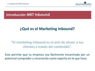 I. Introducción MKT Inbound
¿Qué es el Marketing Inbound?
“El marketing inbound es el arte de atraer a tus
clientes a través del contenido”.
Esto permite que tu empresa sea fácilmente encontrada por un
potencial comprador y reconocida como experta en lo que hace.
Introducción MKT Inbound
 
