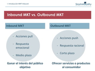 I. Introducción MKT Inbound
Inbound MKT vs. Outbound MKT
Inbound MKT Outbound MKT
- Acciones pull
- Respuesta
emocional
- Medio plazo
- Acciones push
- Respuesta racional
- Corto plazo
Ganar el interés del público
objetivo
Ofrecer servicios o productos
al consumidor
 