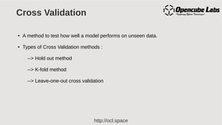 http://ocl.space
Cross Validation
● A method to test how well a model performs on unseen data.
● Types of Cross Validation methods :
--> Hold out method
--> K-fold method
--> Leave-one-out cross validation
 
