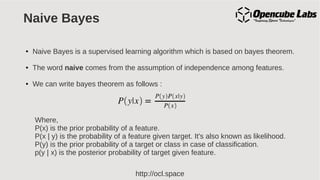 http://ocl.space
Naive Bayes
● Naive Bayes is a supervised learning algorithm which is based on bayes theorem.
● The word naive comes from the assumption of independence among features.
● We can write bayes theorem as follows :
Where,
P(x) is the prior probability of a feature.
P(x | y) is the probability of a feature given target. It's also known as likelihood.
P(y) is the prior probability of a target or class in case of classification.
p(y | x) is the posterior probability of target given feature.
 