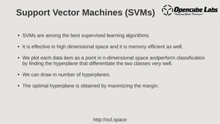 http://ocl.space
Support Vector Machines (SVMs)
● SVMs are among the best supervised learning algorithms.
● It is effective in high dimensional space and it is memory efficient as well.
● We plot each data item as a point in n-dimensional space andperform classification
by finding the hyperplane that differentiate the two classes very well.
● We can draw m number of hyperplanes.
● The optimal hyperplane is obtained by maximizing the margin.
 