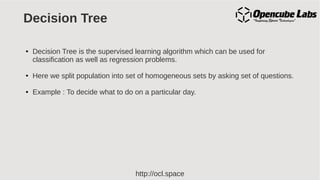 http://ocl.space
Decision Tree
● Decision Tree is the supervised learning algorithm which can be used for
classification as well as regression problems.
● Here we split population into set of homogeneous sets by asking set of questions.
● Example : To decide what to do on a particular day.
 