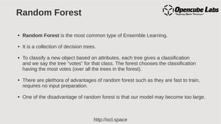 http://ocl.space
Random Forest
● Random Forest is the most common type of Ensemble Learning.
● It is a collection of decision trees.
● To classify a new object based on attributes, each tree gives a classification
and we say the tree “votes” for that class. The forest chooses the classification
having the most votes (over all the trees in the forest).
● There are plethora of advantages of random forest such as they are fast to train,
requires no input preparation.
● One of the disadvantage of random forest is that our model may become too large.
 
