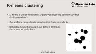 http://ocl.space
K-means clustering
● K-means is one of the simplest unsupervised learning algorithm used for
clustering problem.
● Our goal is to group objects based on their features similarity.
● Basic idea behind K-means is, we define k centroids,
that is, one for each cluster.
 
