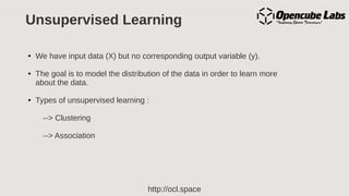 http://ocl.space
Unsupervised Learning
● We have input data (X) but no corresponding output variable (y).
● The goal is to model the distribution of the data in order to learn more
about the data.
● Types of unsupervised learning :
--> Clustering
--> Association
 