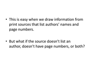 • This is easy when we draw information from
  print sources that list authors’ names and
  page numbers.

• But what if the source doesn’t list an
  author, doesn’t have page numbers, or both?
 