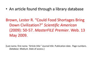 • An article found through a library database

Brown, Lester R. “Could Food Shortages Bring
  Down Civilization?” Scientific American
  (2009): 50-57. MasterFILE Premier. Web. 13
  May 2009.

*Last name, first name. “Article title.” Journal title. Publication date. Page numbers.
    Database. Medium. Date of access.]
 