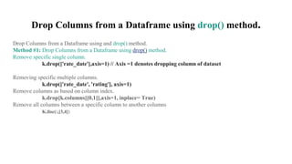 Drop Columns from a Dataframe using drop() method.
Drop Columns from a Dataframe using and drop() method.
Method #1: Drop Columns from a Dataframe using drop() method.
Remove specific single column.
k.drop(['rate_date'],axis=1) // Axis =1 denotes dropping column of dataset
Removing specific multiple columns.
k.drop(['rate_date', 'rating'], axis=1)
Remove columns as based on column index.
k.drop[k.columns[[0,1]],axis=1, inplace= True)
Remove all columns between a specific column to another columns
K.iloc(:,[3,4])
 