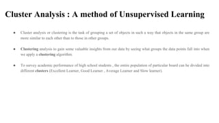 Cluster Analysis : A method of Unsupervised Learning
● Cluster analysis or clustering is the task of grouping a set of objects in such a way that objects in the same group are
more similar to each other than to those in other groups.
● Clustering analysis to gain some valuable insights from our data by seeing what groups the data points fall into when
we apply a clustering algorithm.
● To survey academic performance of high school students , the entire population of particular board can be divided into
different clusters (Excellent Learner, Good Learner , Average Learner and Slow learner).
 