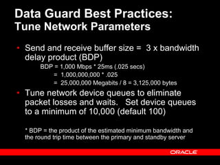 Data Guard Best Practices:
Tune Network Parameters
• Send and receive buffer size = 3 x bandwidth
delay product (BDP)
BDP = 1,000 Mbps * 25ms (.025 secs)
= 1,000,000,000 * .025
= 25,000,000 Megabits / 8 = 3,125,000 bytes
• Tune network device queues to eliminate
packet losses and waits. Set device queues
to a minimum of 10,000 (default 100)
* BDP = the product of the estimated minimum bandwidth and
the round trip time between the primary and standby server
 