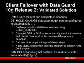 Client Failover with Data Guard
10g Release 2: Validated Solution
• Data Guard failover can complete in seconds
• DB_ROLE_CHANGE database trigger can be configured
to automatically . . .
1. Enable production database services using
DBMS_SERVICE
2. Change LDAP or DNS or some naming service to ensure
that clients reconnect to the new available primary
database
3. Call any other application pre-failover steps
4. Notify JDBC clients with external program to publish FAN
ONS events
• FAN OCI event using AQ notifies OCI mid-tier clients
automatically(10gR2)
 