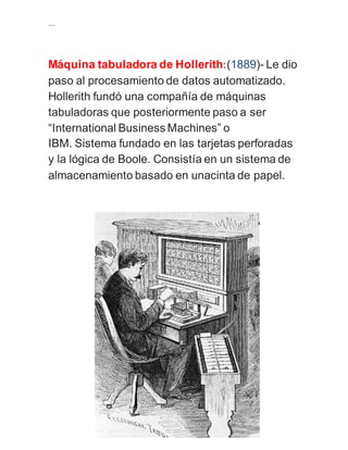 ….. 
Máquina tabuladora de Hollerith: (1889)- Le dio 
paso al procesamiento de datos automatizado. 
Hollerith fundó una compañía de máquinas 
tabuladoras que posteriormente paso a ser 
“International Business Machines” o 
IBM. Sistema fundado en las tarjetas perforadas 
y la lógica de Boole. Consistía en un sistema de 
almacenamiento basado en unacinta de papel. 
 