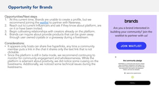 Opportunity for Brands
Opportunities/Next steps
1. At this current time, Brands are unable to create a profile, but we
recommend joining the waitlist to partner with Newness.
2. Reach out to current Influencers and ask if they know about platform, are
on it or have been invited.
3. Begin cultivating relationships with creators already on the platform.
4. Brands can inquire about provide products that can be given away
through user owned crystals or a giveaway during a livestream.
Considerations:
• It appears only hosts can share live hyperlinks, any time a community
member puts a link in the chat it shares only the text link that is not
clickable.
• Since the platform is still in beta mode, we recommend continuing to
monitor for community engagement and wholesomeness. While the
platform is adamant about positivity, we did notice some cussing on the
livestreams. Additionally, we noticed some technical issues during the
livestreams.
 