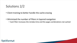 Solutions 2/2
• Client training to better handle the cache erasing
• Minimized the number of filters in layered navigation
• Each filter increases the reindex time and the pages combinations not cached
 