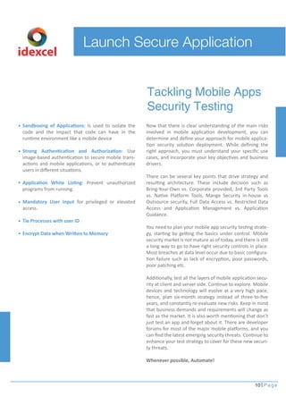 Launch Secure Application 
Now that there is clear understanding of the main risks 
involved in mobile application development, you can 
determine and define your approach for mobile applica-tion 
security solution deployment. While defining the 
right approach, you must understand your specific use 
cases, and incorporate your key objectives and business 
drivers. 
There can be several key points that drive strategy and 
resulting architecture. These include decision such as 
Bring-Your-Own vs. Corporate provided, 3rd Party Tools 
vs. Native Platform Tools, Mange Security in-house vs 
Outsource security, Full Data Access vs. Restricted Data 
Access and Application Management vs. Application 
Guidance. 
You need to plan your mobile app security testing strate-gy, 
starting by getting the basics under control. Mobile 
security market is not mature as of today, and there is still 
a long way to go to have right security controls in place. 
Most breaches at data level occur due to basic configura-tion 
failure such as lack of encryption, poor passwords, 
poor patching etc. 
Additionally, test all the layers of mobile application secu-rity 
at client and server side. Continue to explore. Mobile 
devices and technology will evolve at a very high pace, 
hence, plan six-month strategy instead of three-to-five 
years, and constantly re-evaluate new risks. Keep in mind 
that business demands and requirements will change as 
fast as the market. It is also worth mentioning that don’t 
just test an app and forget about it. There are developer 
forums for most of the major mobile platforms, and you 
can find the latest emerging security threats. Continue to 
enhance your test strategy to cover for these new securi-ty 
threats. 
Whenever possible, Automate! 
10 Page 
Sandboxing of Applications: Is used to isolate the 
code and the impact that code can have in the 
runtime environment like a mobile device 
Strong Authentication and Authorization: Use 
image-based authentication to secure mobile trans-actions 
and mobile applications, or to authenticate 
users in different situations. 
Application White Listing: Prevent unauthorized 
programs from running. 
Mandatory User Input for privileged or elevated 
access. 
Tie Processes with user ID 
Encrypt Data when Written to Memory 
Tackling Mobile Apps 
Security Testing 
idexcel 
 