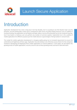 idexcel 
Introduction 
Application development has come a long way in last two decades, but it is puzzling to see that despite major security 
breaches, security testing takes a back seat as compared to other forms of quality testing measures such as usability or 
functional testing. Any application can be flawless and high-calibre in terms of functionality, but can be rendered meaning-less 
if any hacker or malicious user can perform any number of common exploits. Exponential rise in the usability of 
mobile applications for different purposes put the mobile devices in great danger of being hacked or compromised. 
The market for mobile application development is changing rapidly, giving rise to increased requirement to ensure the 
authenticity and legitimacy of these apps. Application Security testing is one of the key success factors for the companies 
involved in developing and deploying these mobile applications on several platforms. In this paper, we will explore the 
growing trends of mobile applications, security concerns due to these growing trends and how to deal with them. 
2 Page 
Launch Secure Application 
 
