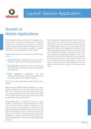 Launch Secure Application 
idexcel 
Growth of 
Mobile Applications 
Mobile applications have been one of the biggest inno-vations 
in the recent years, and the growth is exploding 
as people are using apps all day long. The move to 
mobile is being fuelled by mobile developers turning out 
applications for their businesses, resulting in a greater 
demand for mobile applications security testing. 
Broadly speaking, there are three types of mobile appli-cations: 
Mobile apps have changed the way we live our lives, and 
interact with the environments. The Apple App Store 
leads in the number of apps available, with the impres-sive 
850,000 apps. Games are the most popular type of 
apps (33%), followed by widgets (8%). Facebook is the 
top messaging app used by 700 million users around the 
world, followed by WeChat, used by 300 million users. 
An average person downloads 22 apps on their smart-phone, 
spends almost 80% of the time in apps. Revenue 
from apps is expected to be $36.7 Billion by 2015. One 
in four mobile apps once downloaded is never used 
again. The statistics shown below indicate that there is a 
significant growth in the number of free apps down-loads. 
3 Page 
Native applications: Applications written for a specif-ic 
platform, and only run on the supported devices. 
Web applications: Applications that are accessible by 
any mobile device as these are built using standards 
such as HTML5. 
Hybrid applications: Applications that have 
web-based interface with a layer of native application 
around it to get the best of both the worlds. 
Some of the mobile application growth statistics are as 
follows: 
Portio Research (March 2013) Estimates: 1.2 billion 
people worldwide were using mobile apps at the end of 
2012. This is forecast to grow at a 29.8 percent each 
year, to reach 4.4 billion users by the end of 2017. Much 
of this growth will come from Asia, which will account 
for almost half of app users in 2017. 
mobiThinking note: 1.2 billion apps users is a large 
number, considering that analysts estimate that there 
aren’t much more than a billion smartphones world-wide, 
and that apps development in recent years has 
largely focused on smartphones (mostly just one or two 
types of smartphones), but it is still only a minority of 
phone users. There are 6.8 billion mobile subscriptions 
worldwide, according to the ITU (February 2013) – that 
means approximately 17 percent of mobile subscribers 
use apps. 
 