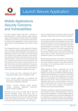 4 Page 
Launch Secure Application 
Mobile Applications 
Security Concerns 
and Vulnerabilities 
The above statistics indicate that there is definitely an 
explosive growth in mobile application usage, however, 
along with this growth come pain points for developers 
and businesses as there is a lack of standards that need to 
be addressed and highlighted to show a good business 
opportunity for mobile application security in the coming 
years. 
This unregulated growth in mobile applications develop-ment 
and usage is exposing mobile devices and data to 
major security risks where applications vulnerabilities are 
exploited by malicious users. What is the motive behind 
these attacks? For an individual, attackers are interested in 
the credentials of the device and external services such as 
banking, email etc. They want access to the personal data 
such as address book, they want credit card details, and 
they need access to the device so that they can use it or 
steal trade secrets and other sensitive data. For organisa-tions, 
use of vulnerable applications by the employees on 
LAN or their personal devices can lead to data breaches, 
and increased corporate liability. Attack points include: 
According to tests run by HP Fortify, 86% of apps that 
accessed potentially private data sources such as 
Bluetooth connections or address books, lacked security 
measures to protect the data from access. 86% of the apps 
lacked binary hardening protection, 75% apps did not 
encrypt data before storing it on the device and 18% of 
apps transmitted data over the network without using SSL 
encryption. Another 18% used SSL, but did so incorrectly. 
Security related to mobile applications is more challenging 
as compared to desktop or web applications because they 
have smaller footprint on the virtual machine. HP conduct-ed 
security testing on more than 2,000 Apple iOS mobile 
apps developed for commercial use by some 600 large 
companies in 50 countries. The results showed that nine 
out of 10 applications had serious vulnerabilities, 97 
percent apps inappropriately accessed private information 
sources within a device, and 86 percent proved to be 
vulnerable to attacks such as SQL injection. 
Mobile applications become vulnerable to security attacks 
because development is focused on features, not security, 
users don’t even have security in their radar. Developers 
are unaware of the underlying platform, and users are 
easily social engineered. 
Mobile application testing is challenging due to the 
compatibility issues as any mobile application can be 
deployed across devices with different Operating Systems 
( Android, iOS, BB, Windows etc), versions of an operating 
system ( B4.x, 5.x, iOS 4.x etc), keypad type such as hard 
keypad or virtual keypad, and manufacturers like Nokia, 
Apple, Samsung, HTC etc. There is no guarantee that if an 
application works well on any given device, it will work 
well on another device even if it is from the same product 
family as the CPU, screen resolution, OS optimization, 
hardware and memory could be different. 
Testing tools available for web-based and desktop applica-tions 
cannot be used for mobile applications. Hence for 
testing mobile applications, complex scripting techniques 
and new tool development are required. Additionally, for 
any application to be globally popular and acceptable, it 
must meet industry standards. Any well-developed mobile 
application can be easily rejected by the end user merely 
idexcel 
Data Storage: Key stores, application file system, 
application database, caches, configuration files 
Binary: Reverse engineering to understand the 
binary, find exploitable vulnerabilities, key genera-tion 
routines, embedded credentials 
Platform: Function hooking, mobile botnets, 
malware installation, application architecture 
decisions based on platform 
 