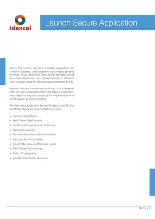 5 Page 
Launch Secure Application 
idexcel 
due to the UI look and feel. If mobile applications are 
critical to business, these questions can create a growing 
dilemma. BYOD (Bring Your Own Device) and BYOA (Bring 
Your Own Application) has received plenty of attention 
and are major cause of serious malware problems as well. 
Rigorous testing of mobile applications is critical; however 
there are very few organizations that have a comprehen-sive 
understanding, and resources for implementation of 
all the aspects of security testing 
The Open Web Application Security Project’s (OWASP) Top 
Ten Mobile Applications Security Risks include: 
Insecure Data Storage 
Weak Server Side Controls 
Insufficient Transport Layer Protection 
Client-Side Injection 
Poor Authentication and Authorization 
Improper Session Handling 
Security Decisions via Untrusted Inputs 
Side Channel Data Leakage 
Broken Cryptography 
Sensitive Information Disclosure 
 